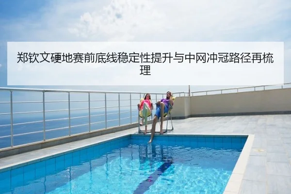 郑钦文硬地赛前底线稳定性提升与中网冲冠路径再梳理