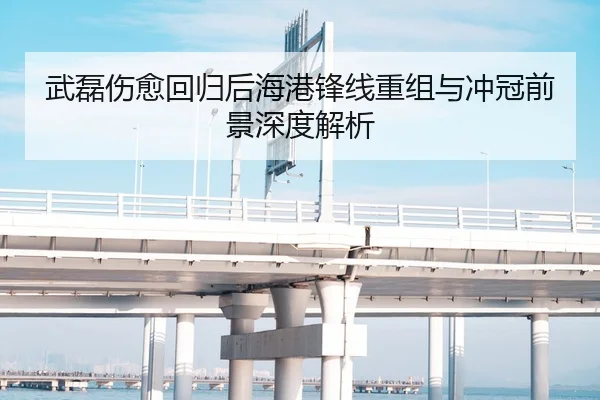 武磊伤愈回归后海港锋线重组与冲冠前景深度解析